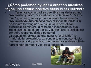 ¿Cómo podemos ayudar a crear en nuestros
•hijos una actitud positiva hacia la sexualidad?
•        Tenemos como padres que librarnos de la actitud
    "sexualidad y tabú", "sexualidad y prohibición" o "sexo-
    malo" y, en vez, sentir profundamente la asociación
    "sexualidad-bueno-placer-amor- responsabilidad". Así
    disminuirá la "magia" que estimula la sexualidad
    prohibida; disminuirá la represión inconsciente, que
    impide una sexualidad plena, y aumentará el sentido de
    control y responsabilidad personal.
    La educación sexual abierta quita lo "prohibido", lo
    "malo" de la sexualidad. La convierte en una conducta
    humana natural y positiva, que necesita ser desarrollada
    para el bien personal y el de la sociedad.




                     IRMA ERAZO
21/07/2010                                               13
 