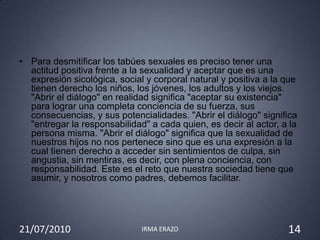 • Para desmitificar los tabúes sexuales es preciso tener una
  actitud positiva frente a la sexualidad y aceptar que es una
  expresión sicológica, social y corporal natural y positiva a la que
  tienen derecho los niños, los jóvenes, los adultos y los viejos.
  "Abrir el diálogo" en realidad significa "aceptar su existencia"
  para lograr una completa conciencia de su fuerza, sus
  consecuencias, y sus potencialidades. "Abrir el diálogo" significa
  "entregar la responsabilidad" a cada quien, es decir al actor, a la
  persona misma. "Abrir el diálogo" significa que la sexualidad de
  nuestros hijos no nos pertenece sino que es una expresión a la
  cual tienen derecho a acceder sin sentimientos de culpa, sin
  angustia, sin mentiras, es decir, con plena conciencia, con
  responsabilidad. Este es el reto que nuestra sociedad tiene que
  asumir, y nosotros como padres, debemos facilitar.




21/07/2010                    IRMA ERAZO                          14
 
