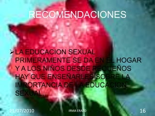 RECOMENDACIONES


LA EDUCACION SEXUAL
 PRIMERAMENTE SE DA EN EL HOGAR
 Y A LOS NIÑOS DESDE PEQUEÑOS
 HAY QUE ENSEÑARLES SOBRE LA
 IMPORTANCIA DE LA EDUCACION
 SEXUAL.

21/07/2010   IRMA ERAZO       16
 