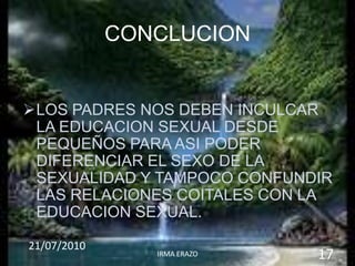 CONCLUCION


LOS PADRES NOS DEBEN INCULCAR
 LA EDUCACION SEXUAL DESDE
 PEQUEÑOS PARA ASI PODER
 DIFERENCIAR EL SEXO DE LA
 SEXUALIDAD Y TAMPOCO CONFUNDIR
 LAS RELACIONES COITALES CON LA
 EDUCACION SEXUAL.

21/07/2010
                IRMA ERAZO   17
 