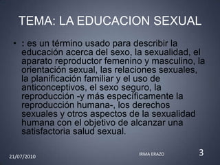 TEMA: LA EDUCACION SEXUAL
 • : es un término usado para describir la
   educación acerca del sexo, la sexualidad, el
   aparato reproductor femenino y masculino, la
   orientación sexual, las relaciones sexuales,
   la planificación familiar y el uso de
   anticonceptivos, el sexo seguro, la
   reproducción -y más específicamente la
   reproducción humana-, los derechos
   sexuales y otros aspectos de la sexualidad
   humana con el objetivo de alcanzar una
   satisfactoria salud sexual.

21/07/2010                     IRMA ERAZO    3
 