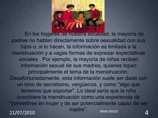 En los hogares de nuestra sociedad, la mayoría de
 padres no hablan directamente sobre sexualidad con sus
     hijos o, si lo hacen, la información es limitada a la
 menstruación y a vagas formas de expresar expectativas
    sociales . Por ejemplo, la mayoría de niñas reciben
     información sexual de sus madres, quienes topan
         principalmente el tema de la menstruación.
Desafortunadamente, esta información suele ser dada con
   un tono de secretismo, vergüenza, y como "algo que
     tenemos que soportar". Lo ideal sería que la niña
   concibiera la menstruación como una experiencia de
"convertirse en mujer y de ser potencialmente capaz de ser
                            madre".
21/07/2010                               IRMA ERAZO
                                                           4
 