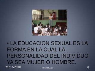 • LA EDUCACION SEXUAL ES LA
FORMA EN LA CUAL LA
PERSONALIDAD DEL INDIVIDUO
YA SEA MUJER O HOMBRE.
21/07/2010   IRMA ERAZO   5
 