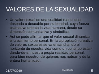 VALORES DE LA SEXUALIDAD
• Un valor sexual es una cualidad real o ideal,
  deseada o deseable por su bondad, cuya fuerza
  estimativa orienta la vida humana, desde su
  dimensión comunicativa y simbólica.
• Así se pude afirmar que el valor sexual dinamiza
  el crecimiento personal. En la apropiación creativa
  de valores sexuales se va ensanchando el
  horizonte de nuestra vida como un continuo estar-
  dando-de-sí nuestra propia realidad personal,
  para bien nuestro, de quienes nos rodean y de la
  entera humanidad.

21/07/2010                        IRMA ERAZO
                                                   6
 