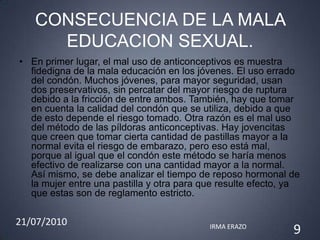 CONSECUENCIA DE LA MALA
     EDUCACION SEXUAL.
• En primer lugar, el mal uso de anticonceptivos es muestra
  fidedigna de la mala educación en los jóvenes. El uso errado
  del condón. Muchos jóvenes, para mayor seguridad, usan
  dos preservativos, sin percatar del mayor riesgo de ruptura
  debido a la fricción de entre ambos. También, hay que tomar
  en cuenta la calidad del condón que se utiliza, debido a que
  de esto depende el riesgo tomado. Otra razón es el mal uso
  del método de las píldoras anticonceptivas. Hay jovencitas
  que creen que tomar cierta cantidad de pastillas mayor a la
  normal evita el riesgo de embarazo, pero eso está mal,
  porque al igual que el condón este método se haría menos
  efectivo de realizarse con una cantidad mayor a la normal.
  Así mismo, se debe analizar el tiempo de reposo hormonal de
  la mujer entre una pastilla y otra para que resulte efecto, ya
  que estas son de reglamento estricto.

21/07/2010                                 IRMA ERAZO
                                                              9
 