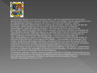  La abundancia de productos agropecuarios y del mar representa la fuente de la
alimentación de los tamaulipecos desde tiempos ancestrales. Nuestra geografía es rica
en expresiones culinarias: gorditas de horno y bocoles de El Mante, cabrito
enchilado, discada, jaibas rellenas, huatape de camarón, atole de maíz de teja de
Camargo, carne asada a la tampiqueña, gorditas huastecas, enchiladas
tamaulipecas, atole de miel de maguey, vino mezcal de tuna, garrocha de
lechuguilla, cabrito de gala, tortas estilo La Barda, chochas y jacubos, enchiladas de
Tula, gorditas de don Pedro en Jaumave, gorditas Doña Tota en Victoria, ponteduro
elaborado con maíz y piloncillo, chichimbré o el tradicional turrón elaborado en
Tula, calabaza en tacha de miel de piloncillo y otros dulces regionales de
Llera, langostinos en caldo o a la mantequilla en la Boca Toma de Gómez Farías, la
machaca de El Encinal –con huevo o en caldillo–, y las asaderas de Jiménez y San
Carlos –auténticos almuerzos norteños–, acompañados con jugo de naranja de las
huertas de Barretal en Padilla, son apenas una muestra del buen comer en el noreste
mexicano. La cocina de Tamaulipas se ingenia bien para presentar en la
mesa, muchas veces en un solo platillo, los aromas del mar y del trópico, combinados
el acuyo, el aguacate, el perejil y el cilantro con el camarón. El arte de cocinar, es sin
duda, una de las cualidades de los tamaulipecos.
 Tamaulipas, saberes y sabores. Ramos Aguirre, Francisco. Comisión Organizadora para
la Conmemoración en Tamaulipas del Bicentenario de la Independencia y Centenario
de la Revolución Mexicana, Gobierno del Estado de Tamaulipas. Ciudad
Victoria, Tamaulipas, 2010, p. 9-14.
 