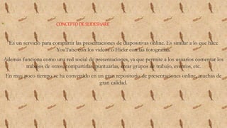 • CONCEPTO DE SLIDESHARE
Es un servicio para compartir las presentaciones de diapositivas online. Es similar a lo que hace
YouTube con los videos o Flickr con las fotografías.
Además funciona como una red social de presentaciones, ya que permite a los usuarios comentar los
trabajos de otros, compartirlas, puntuarlas, crear grupos de trabajo, eventos, etc.
En muy poco tiempo se ha convertido en un gran repositorio de presentaciones online, muchas de
gran calidad.
 