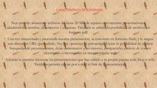 CARACTERISTICAS DE SLIDESHARE
Nos permite almacenar archivos de hasta 20 MB de espacio con nuestras presentaciones,
añadiéndoles nombre, descripción y etiquetas. También se admite la posibilidad de archivos en
formato pdf.
• Una vez almacenada y procesada nuestra presentación, se convierte en formato flash, y le asigna
una dirección URL (permalink). No hay opciones de privacidad. Existe la posibilidad de realizar
búsquedas de presentaciones, dejar comentarios a las mismas, compartirlas a través de correo
electrónico o incrustarlas en nuestra página web.
• Además te permite incrustar las presentaciones que has subido a tu propia página web, blog o wiki.
También permite enviar por e-mail el link de la presentación.
 
