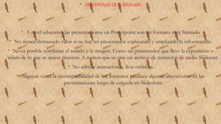 • DESVENTAJAS DE SLIDESHARE
• A nivel educativo las presentaciones en Powerpoint son un formato muy limitado
• No tienen demasiado valor si no hay un presentador explicando y ampliando la información.
• No es posible combinar el sonido y la imagen. Como un presentador que lleve la exposición o
relato de lo que se quiere mostrar. A menos que se cree un archivo de narración de audio Slidecast.
• No admite animaciones. Son estáticas.
• Algunas veces la incompatibilidad de los formatos produce algunas alteraciones en las
presentaciones luego de colgarla en Slideshare
 