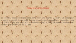 FORMAS DE UTILIZAR SLIDESHARE
Es sencillo, Basta con registrarse para crear una cuenta, y tendrás un slidespace
(espacio personal) donde subir las presentaciones. Los archivos compatibles son
los Power Point (ppt, pps, pot), OpenOffice (odp), y PDF. El tamaño máximo que
permite por archivo es de 100Mb.
 