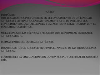 ARTES
PROPÓSITO
QUE LOS ALUMNOS PROFUNDICEN EN EL CONOCIMIENTO DE UN LENGUAJE
ARTÍSTICO Y LO PRACTIQUEN HABITUALMENTE A FIN DE INTEGRAR LOS
CONOCIMIENTOS, LAS HABILIDADES Y LAS ACTITUDES RELACIONADOS CON EL
PENSAMIENTO ARTÍSTICO.
META: CONOCER LAS TÉCNICAS Y PROCESOS QUE LE PERMITAN EXPRESARSE
ARTISTICAMENTE.
FORMAR PARTE DEL QUEHACER ARTÍSTICO.
DESARROLLO DE UN JUICIO CRÍTICO PARA EL APRECIO DE LAS PRODUCCIONES
ARTÍSTICAS.
COMPRENDER LA VINCULACIÓN CON LA VIDA SOCIAL Y CULTURAL DE NUESTRO
PAÍS.
 