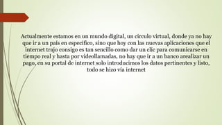 Actualmente estamos en un mundo digital, un circulo virtual, donde ya no hay
que ir a un país en específico, sino que hoy con las nuevas aplicaciones que el
internet trajo consigo es tan sencillo como dar un clic para comunicarse en
tiempo real y hasta por videollamadas, no hay que ir a un banco arealizar un
pago, en su portal de internet solo introducimos los datos pertinentes y listo,
todo se hizo vía internet
 