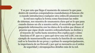 Y es por esto que llega el momento de conocer lo que pasa
dentro de nuestras computadoras cuandodamos el famoso clic
o cuando introducimos cualquier otra orden.El amanecer de
la red nos explica la forma como funcionan las redes
de sistemas, nos muestra de unamanera clara qué es lo que pasa
cuando damos un clic a nuestro ratón, el recorrido que hace el
paquetede información con los datos de la orden que dimos; el
proceso que sigue desde nuestro ordenadorhasta su destino y
el trayecto de vuelta hasta nosotros.Nos explica qué y cómo
funciona el IP, que es y para qué sirve una red LAN, con un
ejemplo de manerasencilla nos enseña la función de un router,
cuál es la función de un proxy y quiénes lo usanprincipalmente,
la importancia de un firewall y por qué es necesario en el orden
de seguridad y otrospequeños detalles más de la red.
 