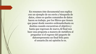 En resumen éste documental nos explica
con un ejemplo de un envío y búsqueda de
datos, cómo es quelos comandos de datos
hacen su trabajo, por los filtros que tienen
que pasar desde nuestro ordenadorhasta su
destino cuando encuentran el objetivo y
hasta que regresan de nuevo.Al final nos
hace una pregunta a manera de metáfora al
preguntar si el regreso del paquete de
datosrepresenta un final feliz para
el usuario.En mi opinión lo es.
 