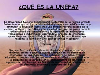 Misión  La Universidad Nacional Experimental Politécnica de la Fuerza Armada Bolivariana es gratuita y de alta calidad y tiene como misión orientar y estimular la educación ejerciendo una función rectora basada en la ciencia, la técnica, la cultura y la sociedad que guíe los pasos hacia la universalidad del conocimiento y la ejecución de innovaciones tecnológicas e industriales, aportando al proceso de enseñanza-aprendizaje una forma sólida e integral del Recurso Humano que necesita la Patria con alto sentido crítico y solidario. Visión Ser una Institución de Educación Superior, con una estructura dinámica atenta a aquellos nuevos enfoques en los sistemas de enseñanza, de investigación, de extensión y de administración educativa, caracterizada por su excelencia académica, sustentada en la búsqueda de la verdad y en el afianzamiento de los valores supremos del ser humano, en función de una sociedad democrática y del desarrollo soberano y autónomo del País.    ¿QUE ES LA UNEFA? 