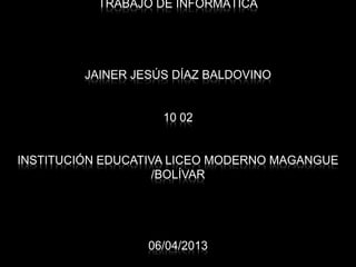 TRABAJO DE INFORMÁTICA




         JAINER JESÚS DÍAZ BALDOVINO


                    10 02


INSTITUCIÓN EDUCATIVA LICEO MODERNO MAGANGUE
                    /BOLÍVAR




                  06/04/2013
 