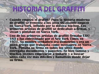 • Cuándo empezó el grafitti? Pues la historia moderna
  de graffiti se remonta a los años 60 cuando empezó
  en Nueva York, influido por la música hip-hop. Los
  primeros artistas de graffiti se dedicaban a firmas, y
  vivían y pintaban en Nueva York.
• Uno de los primeras artistas de graffiti firmaba TAKI
  183 y fue entrevistado por el New York Times en
  1971. Su nombre verdadero era Demetrius y era un
  joven griego que trabajaba como mensajero en Nueva
  York. Pintaba su firma en todos los sitios donde
  entregaba documentos y paquetes. Se hizo famoso y
  muchos jóvenes empezaron a imitarle y a buscar
  sitios cada vez más difíciles y llamativos donde dejar
  su firma.
 