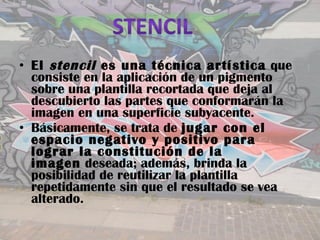 • El  stencil  es una técnica artística  que
  consiste en la aplicación de un pigmento
  sobre una plantilla recortada que deja al
  descubierto las partes que conformarán la
  imagen en una superficie subyacente.
• Básicamente, se trata de jugar con el
  espacio negativo y positivo para
  lograr la constitución de la
  imagen deseada; además, brinda la
  posibilidad de reutilizar la plantilla
  repetidamente sin que el resultado se vea
  alterado.
 