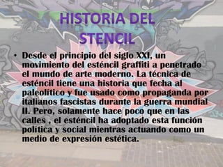 • Desde el principio del siglo XXI, un
  movimiento del esténcil graffiti a penetrado
  el mundo de arte moderno. La técnica de
  esténcil tiene una historia que fecha al
  paleolítico y fue usado como propaganda por
  italianos fascistas durante la guerra mundial
  II. Pero, solamente hace poco que en las
  calles , el esténcil ha adoptado esta función
  política y social mientras actuando como un
  medio de expresión estética.
 