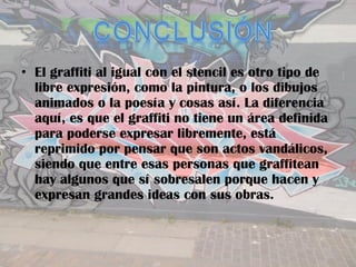 • El graffiti al igual con el stencil es otro tipo de
  libre expresión, como la pintura, o los dibujos
  animados o la poesía y cosas así. La diferencia
  aquí, es que el graffiti no tiene un área definida
  para poderse expresar libremente, está
  reprimido por pensar que son actos vandálicos,
  siendo que entre esas personas que graffitean
  hay algunos que sí sobresalen porque hacen y
  expresan grandes ideas con sus obras.
 