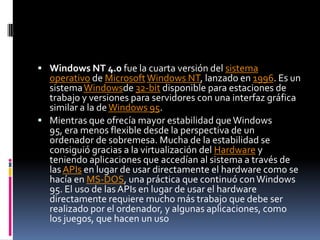  Windows NT 4.0 fue la cuarta versión del sistema
  operativo de Microsoft Windows NT, lanzado en 1996. Es un
  sistema Windowsde 32-bit disponible para estaciones de
  trabajo y versiones para servidores con una interfaz gráfica
  similar a la de Windows 95.
 Mientras que ofrecía mayor estabilidad que Windows
  95, era menos flexible desde la perspectiva de un
  ordenador de sobremesa. Mucha de la estabilidad se
  consiguió gracias a la virtualización del Hardware y
  teniendo aplicaciones que accedían al sistema a través de
  las APIs en lugar de usar directamente el hardware como se
  hacía en MS-DOS, una práctica que continuó con Windows
  95. El uso de las APIs en lugar de usar el hardware
  directamente requiere mucho más trabajo que debe ser
  realizado por el ordenador, y algunas aplicaciones, como
  los juegos, que hacen un uso
 