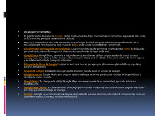    de google Herramientas
   El gigante de los buscadores, Google, como muchos sabréis, tiene muchísimas herramientas, algunas de ellas no se
    utilizan mucho, pero que tienen mucha utilidad.
   Hoy voy a compartir una lista de herramientas que Google ha diseñado para estudiantes y profesorado (en su
    sección Google for Educators), que ayudarán acrear unas clases más didácticas y dinámicas.
   Google Motor de búsqueda personalizado: Una herramienta que te permitirá crear tu propio motor de búsqueda
    personalizado, de esta forma podrás ofrecer a tus estudiantes lo mejor de la web.
   Google Docs: Google Docs, permitirá a los profesores y estudiantes utilizar un procesador de textos basado
    en web, hojas de cálculo y editor de presentaciones, con el que podrán utilizar aplicaciones office de forma segura
    y en colaboración desde cualquier ordenador.
   Búsqueda de libros de Google Un servicio web para buscar, por ejemplo, el texto completo de libros populares
    para tus estudiantes.
   Grupos de Google: Instalación de un grupo de discusión para tu clase en Grupos de Google.
   Google Noticias: Google Noticias es un gran servicio web que te servirá para buscar noticias en los periódicos y
    revistas de todo el mundo.
   Google Maps: Tu clase puede utilizar Google Maps para crear mapas de su comunidad, aprender sobre las
    ciudades, etc.
   Google Page Creator: Esta herramienta de Google permite a los profesores y estudiantes crear páginas web útiles
    sin tener que utilizar código de marcaje.
   iGoogle: iGoogle te permite crear una página personalizada para tus alumnos, esta incluirá componentes como un
    calendario escolar, favoritos, noticias y mucho más.
 