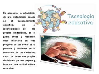 Es necesaria, la adquisición
de una metodología basada
en
el
cuestionamiento
científico,
en
reconocimiento
el
de
las
propias limitaciones, en el
juicio
crítico
y
debe
insertarse
razonado,
en
todo
proyecto de desarrollo de la
persona y colaborar en la
formación de un ciudadano
capaz de tomar sus propias
decisiones, ya que prepara y
favorece una actitud crítica,
razonable.