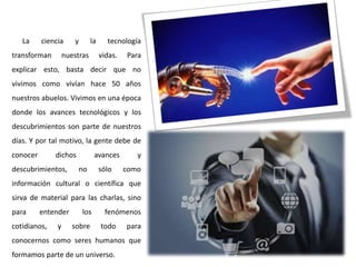 La
ciencia
transforman
y
la
nuestras
tecnología
vidas.
Para
explicar esto, basta decir que no
vivimos como vivían hace 50 años
nuestros abuelos. Vivimos en una época
donde los avances tecnológicos y los
descubrimientos son parte de nuestros
días. Y por tal motivo, la gente debe de
conocer
dichos
descubrimientos,
avances
no
sólo
y
como
información cultural o científica que
sirva de material para las charlas, sino
para
entender
cotidianos,
y
los
sobre
fenómenos
todo
para
conocernos como seres humanos que
formamos parte de un universo.