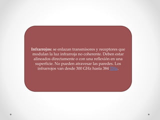 Infrarrojos: se enlazan transmisores y receptores que
modulan la luz infrarroja no coherente. Deben estar
alineados directamente o con una reflexión en una
superficie. No pueden atravesar las paredes. Los
infrarrojos van desde 300 GHz hasta 384 THz.
 