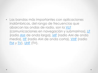 • Las bandas más importantes con aplicaciones
inalámbricas, del rango de frecuencias que
abarcan las ondas de radio, son la VLF
(comunicaciones en navegación y submarinos), LF
(radio AM de onda larga), MF (radio AM de onda
media), HF (radio AM de onda corta), VHF (radio
FM y TV), UHF (TV).
 