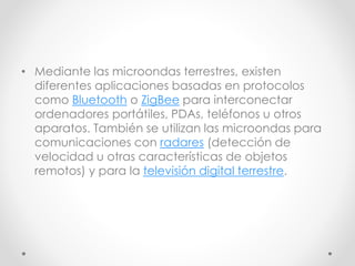 • Mediante las microondas terrestres, existen
diferentes aplicaciones basadas en protocolos
como Bluetooth o ZigBee para interconectar
ordenadores portátiles, PDAs, teléfonos u otros
aparatos. También se utilizan las microondas para
comunicaciones con radares (detección de
velocidad u otras características de objetos
remotos) y para la televisión digital terrestre.
 