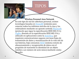 TIPOS
Wireless Personal Area Network
En este tipo de red de cobertura personal, existen
tecnologías basadas en HomeRF (estándar para
conectar todos los teléfonos móviles de la casa y los
ordenadores mediante un aparato central); Bluetooth
(protocolo que sigue la especificación IEEE 802.15.1);
ZigBee (basado en la especificación IEEE 802.15.4 y
utilizado en aplicaciones como la domótica, que
requieren comunicaciones seguras con tasas bajas de
transmisión de datos y maximización de la vida útil de
sus baterías, bajo consumo); RFID (sistema remoto de
almacenamiento y recuperación de datos con el
propósito de transmitir la identidad de un objeto
(similar a un número de serie único) mediante ondas
de radio.
 
