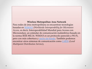 Wireless Metropolitan Area Network
Para redes de área metropolitana se encuentran tecnologías
basadas en WiMAX (Worldwide Interoperability for Microwave
Access, es decir, Interoperabilidad Mundial para Acceso con
Microondas), un estándar de comunicación inalámbrica basado en
la norma IEEE 802.16. WiMAX es un protocolo parecido a Wi-Fi,
pero con más cobertura y ancho de banda. También podemos
encontrar otros sistemas de comunicación como LMDS (Local
Multipoint Distribution Service).
 