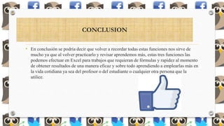 CONCLUSION
• En conclusión se podría decir que volver a recordar todas estas funciones nos sirve de
mucho ya que al volver practicarlo y revisar aprendemos más, estas tres funciones las
podemos efectuar en Excel para trabajos que requieran de fórmulas y rapidez al momento
de obtener resultados de una manera eficaz y sobre todo aprendiendo a emplearlas más en
la vida cotidiana ya sea del profesor o del estudiante o cualquier otra persona que la
utilice.
 