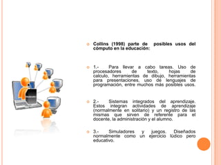    Collins (1998) parte de posibles usos del
    cómputo en la educación:



   1.-     Para llevar a cabo tareas. Uso de
    procesadores      de    texto,   hojas     de
    calculo, herramientas de dibujo, herramientas
    para presentaciones, uso de lenguajes de
    programación, entre muchos más posibles usos.


   2.-    Sistemas integrados del aprendizaje.
    Estos integran actividades de aprendizaje
    (normalmente en solitario) y un registro de las
    mismas que sirven de referente para el
    docente, la administración y el alumno.

   3.-    Simuladores y juegos.    Diseñados
    normalmente como un ejercicio lúdico pero
    educativo.
 