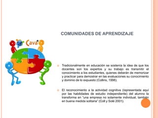 COMUNIDADES DE APRENDIZAJE




   Tradicionalmente en educación se sostenía la idea de que los
    docentes son los expertos y su trabajo es transmitir el
    conocimiento a los estudiantes, quienes deberán de memorizar
    y practicar para demostrar en las evaluaciones su conocimiento
    y dominio de lo expuesto (Collins, 1998).


   El reconocimiento a la actividad cognitiva (representada aquí
    por las habilidades de estudio independiente) del alumno la
    transforma en “una empresa no solamente individual, también
    en buena medida solitaria” (Coll y Solé 2001).
 
