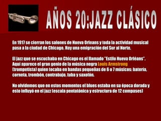 En 1917 se cierran los salones de Nueva Orleans y toda la actividad musical pasa a la ciudad de Chicago. Hay una emigración del Sur al Norte.  El jazz que se escuchaba en Chicago es el llamado ”Estilo Nueva Orléans”. Aquí aparece el gran genio de la música negra  Louis Armstrong  (trompetista) quien tocaba en bandas pequeñas de 6 o 7 músicos: batería, corneta, trombón, contrabajo, tuba y saxofón. No olvidemos que en estos momentos el blues estaba en su época dorada y esto influyó en el jazz (escala pentatónica y estructura de 12 compases) AÑOS 20:JAZZ CLÁSICO  