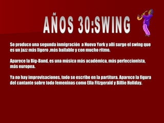 Se produce una segunda inmigración  a Nueva York y allí surge el swing que es un jazz más ligero ,más bailable y con mucho ritmo.  Aparece la Big-Band, es una música más académica, más perfeccionista, más europea.  Ya no hay improvisaciones, todo se escribe en la partitura. Aparece la figura del cantante sobre todo femeninas como Ella Fitzgerald y Billie Holiday. AÑOS 30:SWING  