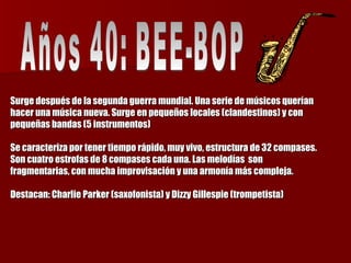 Surge después de la segunda guerra mundial. Una serie de músicos querían hacer una música nueva. Surge en pequeños locales (clandestinos) y con pequeñas bandas (5 instrumentos)  Se caracteriza por tener tiempo rápido, muy vivo, estructura de 32 compases. Son cuatro estrofas de 8 compases cada una. Las melodías  son fragmentarias, con mucha improvisación y una armonía más compleja.  Destacan: Charlie Parker (saxofonista) y Dizzy Gillespie (trompetista) Años 40: BEE-BOP  