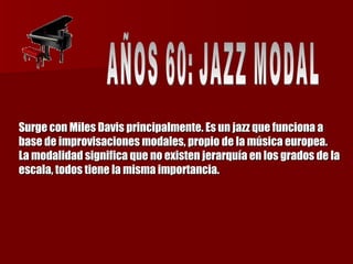 Surge con Miles Davis principalmente. Es un jazz que funciona a base de improvisaciones modales, propio de la música europea. La modalidad significa que no existen jerarquía en los grados de la escala, todos tiene la misma importancia. AÑOS 60: JAZZ MODAL 
