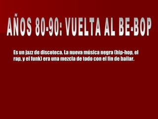 Es un jazz de discoteca. La nueva música negra (hip-hop, el rap, y el funk) era una mezcla de todo con el fin de bailar. AÑOS 80-90: VUELTA AL BE-BOP  