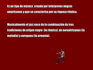 Es un tipo de música  creada por intérpretes negros americanos y que se caracteriza por su riqueza rítmica. Musicalmente el jazz nace de la combinación de tres tradiciones de origen negro  (la rítmica), de euroafricanos (la melodía) y europeos (la armonía). 