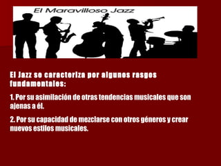 El Jazz se caracteriza por algunos rasgos fundamentales:   1. Por su asimilación de otras tendencias musicales que son ajenas a él. 2. Por su capacidad de mezclarse con otros géneros y crear nuevos estilos musicales. 