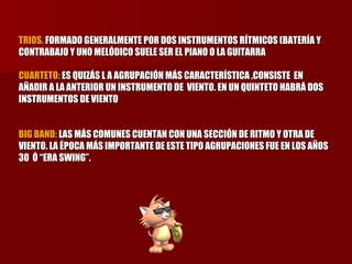 TRIOS.  FORMADO GENERALMENTE POR DOS INSTRUMENTOS RÍTMICOS (BATERÍA Y CONTRABAJO Y UNO MELÓDICO SUELE SER EL PIANO O LA GUITARRA  CUARTETO:  ES QUIZÁS L A AGRUPACIÓN MÁS CARACTERÍSTICA ,CONSISTE  EN AÑADIR A LA ANTERIOR UN INSTRUMENTO DE  VIENTO. EN UN QUINTETO HABRÁ DOS INSTRUMENTOS DE VIENTO  BIG BAND:  LAS MÁS COMUNES CUENTAN CON UNA SECCIÓN DE RITMO Y OTRA DE VIENTO. LA ÉPOCA MÁS IMPORTANTE DE ESTE TIPO AGRUPACIONES FUE EN LOS AÑOS 30  Ó “ERA SWING”. 