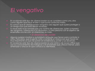 En ocasiones este tipo de ciberacosador no se considera como uno, sino 
como alguien que hace el bien o que lucha contra los malos. 
 Es común que el ciberacosador vengativo sea alguien que quiera proteger a 
un amigo suyo que está siendo acosado. 
 A veces este rol es tomado por una víctima de ciberacoso, quien a manera 
de venganza, ciberacosa a su acosador u a otra persona con el objetivo de 
enseñarles una lección: el ciberacoso es malo. 
 El deseoso de poder 
 Algunos quieren mostrar su autoridad o el poder que tienen para controlar a 
otros. Para éstos, que la gente note y comente el ciberacoso que hacen es 
muy importante ya que así ponen en evidencia su poder y sus alcances. 
 En ocasiones este tipo de ciberacosador es una víctima de acoso offline que 
usa sus conocimientos tecnológicos y el anonimato que ofrece internet, para 
amenazar o atacar sin que conozca su identidad. 
 