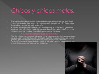  Éste tipo de ciberacoso es comúnmente planeado en grupo, y así 
como el anterior, necesita de una audiencia que vea el poder que 
tiene el acosador sobre los demás. 
 A veces este tipo de ciberacoso se da porque quienes lo generan 
están aburridos o buscando entretenimiento, por ello cuando no se 
obtiene es muy posible que el ciberacoso se detenga. 
 Ciberacosador por accidente. 
 Este tipo de acosadores usualmente no se piensan a sí mismos como tales, 
ya que caen en esta situación sin darse cuenta, reaccionando de forma 
grosera, provocadora u odiosa en sus comunicaciones virtuales. 
Lastimosamente al no ser intencionado y ser más bien un juego de rol, no 
prevén las consecuencias de sus palabras. 
 