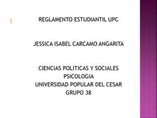 REGLAMENTO ESTUDIANTIL UPC 
JESSICA ISABEL CARCAMO ANGARITA 
CIENCIAS POLITICAS Y SOCIALES 
PSICOLOGIA 
UNIVERSIDAD POPULAR DEL CESAR 
GRUPO 38 
 