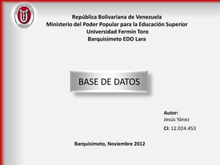 República Bolivariana de Venezuela
Ministerio del Poder Popular para la Educación Superior
                Universidad Fermín Toro
                 Barquisimeto EDO Lara




            BASE DE DATOS


                                             Autor:
                                             Jesús Yánez
                                             CI: 12.024.453

          Barquisimeto, Noviembre 2012
 