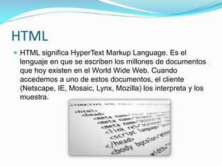 HTML
 HTML significa HyperText Markup Language. Es el

lenguaje en que se escriben los millones de documentos
que hoy existen en el World Wide Web. Cuando
accedemos a uno de estos documentos, el cliente
(Netscape, IE, Mosaic, Lynx, Mozilla) los interpreta y los
muestra.

 