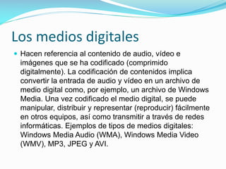 Los medios digitales
 Hacen referencia al contenido de audio, vídeo e

imágenes que se ha codificado (comprimido
digitalmente). La codificación de contenidos implica
convertir la entrada de audio y vídeo en un archivo de
medio digital como, por ejemplo, un archivo de Windows
Media. Una vez codificado el medio digital, se puede
manipular, distribuir y representar (reproducir) fácilmente
en otros equipos, así como transmitir a través de redes
informáticas. Ejemplos de tipos de medios digitales:
Windows Media Audio (WMA), Windows Media Video
(WMV), MP3, JPEG y AVI.

 